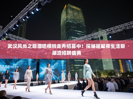 武汉风尚之巅酒吧模特走秀招募中！探秘璀璨夜生活新潮流招聘盛典