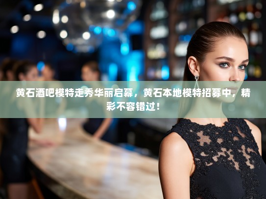 黄石酒吧模特走秀华丽启幕，黄石本地模特招募中，精彩不容错过！