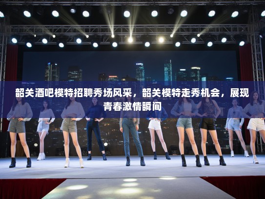 韶关酒吧模特招聘秀场风采,韶关模特走秀机会,展现青春激情瞬间 韶关酒吧模特招聘秀场风采,韶关模特走秀机会,展现青春激情瞬间