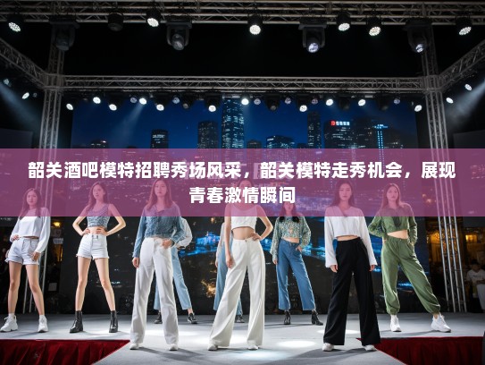 韶关酒吧模特招聘秀场风采,韶关模特走秀机会,展现青春激情瞬间 韶关酒吧模特招聘秀场风采,韶关模特走秀机会,展现青春激情瞬间