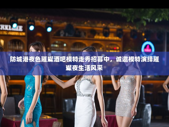 防城港夜色璀璨酒吧模特走秀招募中,诚邀模特演绎璀璨夜生活风采 防城港夜色璀璨酒吧模特走秀招募中,诚邀模特演绎璀璨夜生活风采