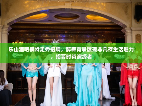 乐山酒吧模特走秀招聘，醉舞霓裳展现非凡夜生活魅力，招募时尚演绎者
