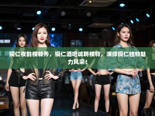 铜仁夜韵模特秀，铜仁酒吧诚聘模特，演绎铜仁独特魅力风采！