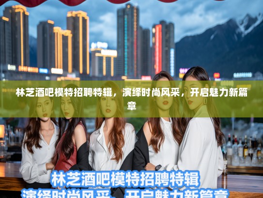 林芝酒吧模特招聘特辑，演绎时尚风采，开启魅力新篇章