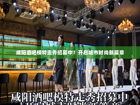 咸阳酒吧模特走秀招募中！开启城市时尚新篇章