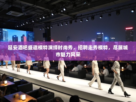 延安酒吧盛邀模特演绎时尚秀，招聘走秀模特，尽展城市魅力风采
