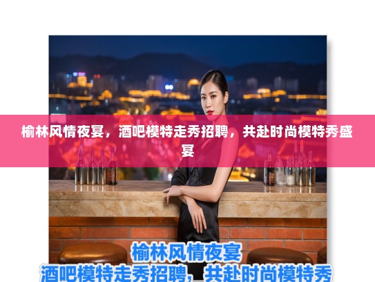 榆林风情夜宴，酒吧模特走秀招聘，共赴时尚模特秀盛宴