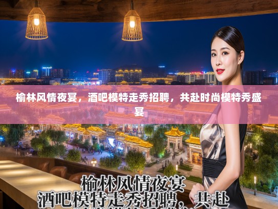 榆林风情夜宴，酒吧模特走秀招聘，共赴时尚模特秀盛宴
