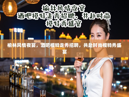 榆林风情夜宴，酒吧模特走秀招聘，共赴时尚模特秀盛宴