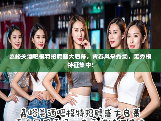 嘉峪关酒吧模特招聘盛大启幕，青春风采秀场，走秀模特征集中！