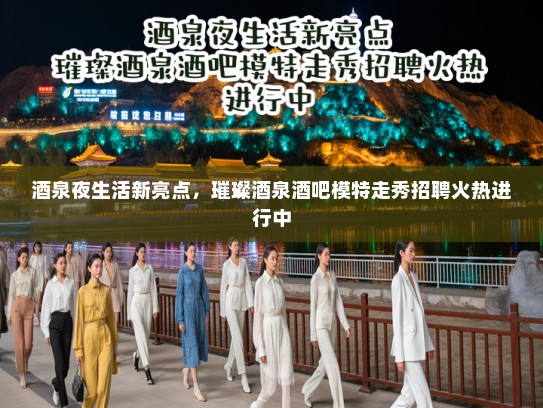 酒泉夜生活新亮点，璀璨酒泉酒吧模特走秀招聘火热进行中