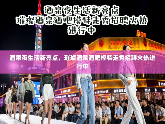 酒泉夜生活新亮点，璀璨酒泉酒吧模特走秀招聘火热进行中