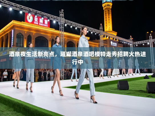 酒泉夜生活新亮点，璀璨酒泉酒吧模特走秀招聘火热进行中