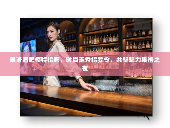 果洛酒吧模特招聘，时尚走秀招募令，共鉴魅力果洛之夜