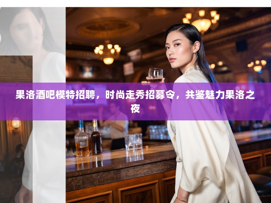 果洛酒吧模特招聘，时尚走秀招募令，共鉴魅力果洛之夜