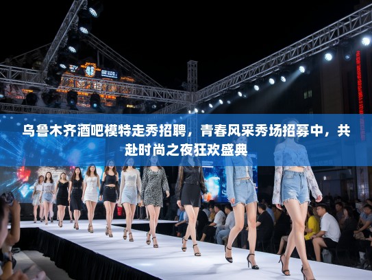 乌鲁木齐酒吧模特走秀招聘，青春风采秀场招募中，共赴时尚之夜狂欢盛典