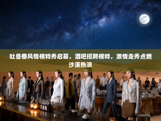 吐鲁番风情模特秀启幕，酒吧招聘模特，激情走秀点燃沙漠热浪