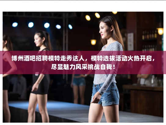 博州酒吧招聘模特走秀达人，模特选拔活动火热开启，尽显魅力风采挑战自我！