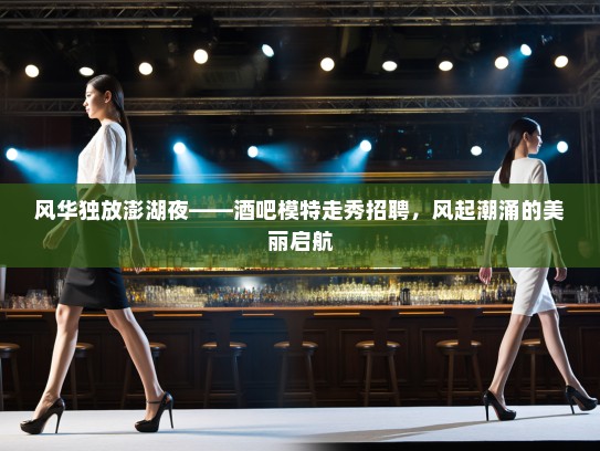 风华独放澎湖夜——酒吧模特走秀招聘，风起潮涌的美丽启航