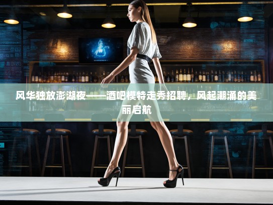 风华独放澎湖夜——酒吧模特走秀招聘，风起潮涌的美丽启航