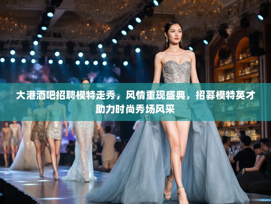大港酒吧招聘模特走秀，风情重现盛典，招募模特英才助力时尚秀场风采