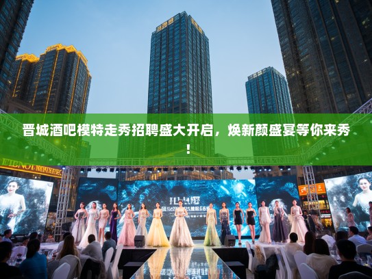 晋城酒吧模特走秀招聘盛大开启，焕新颜盛宴等你来秀！