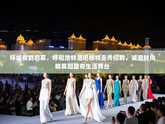 呼城夜韵启幕，呼和浩特酒吧模特走秀招聘，诚邀时尚精英加盟夜生活舞台