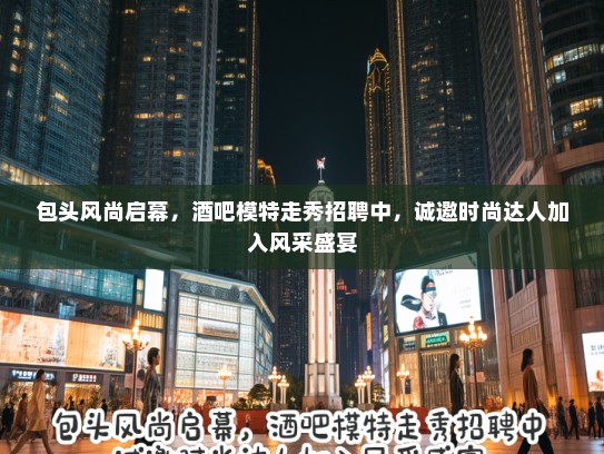 包头风尚启幕，酒吧模特走秀招聘中，诚邀时尚达人加入风采盛宴