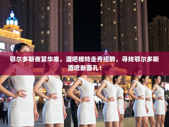 鄂尔多斯夜宴华章，酒吧模特走秀招聘，寻找鄂尔多斯酒吧新面孔！