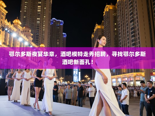 鄂尔多斯夜宴华章，酒吧模特走秀招聘，寻找鄂尔多斯酒吧新面孔！