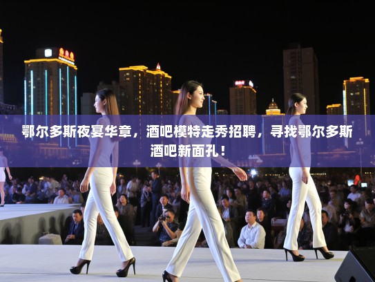 鄂尔多斯夜宴华章，酒吧模特走秀招聘，寻找鄂尔多斯酒吧新面孔！