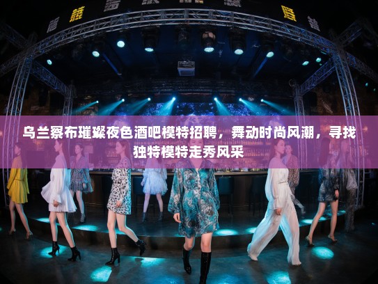 乌兰察布璀璨夜色酒吧模特招聘，舞动时尚风潮，寻找独特模特走秀风采