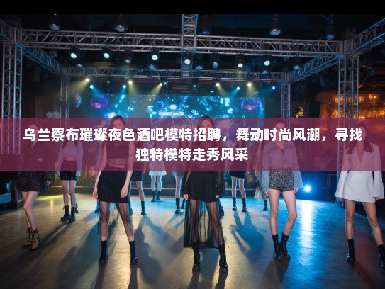 乌兰察布璀璨夜色酒吧模特招聘，舞动时尚风潮，寻找独特模特走秀风采