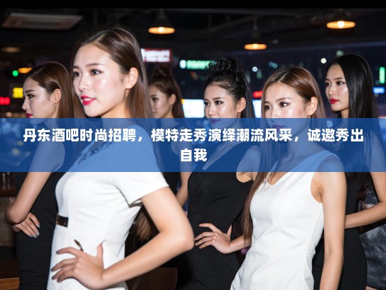 丹东酒吧时尚招聘，模特走秀演绎潮流风采，诚邀秀出自我