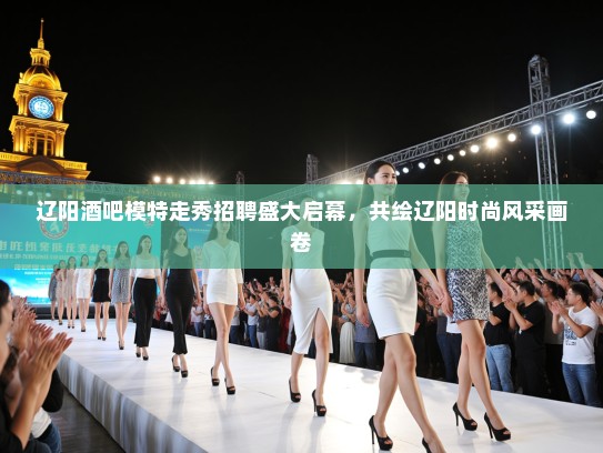 辽阳酒吧模特走秀招聘盛大启幕，共绘辽阳时尚风采画卷