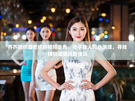齐齐哈尔酒吧招聘模特走秀，才子佳人同台演绎，寻找独特成语风韵佳丽