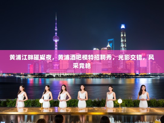 黄浦江畔璀璨夜,黄浦酒吧模特招聘秀,光影交错,风采竞艳 黄浦江畔璀璨夜,黄浦酒吧模特招聘秀,光影交错,风采竞艳