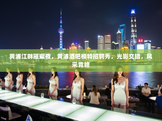 黄浦江畔璀璨夜,黄浦酒吧模特招聘秀,光影交错,风采竞艳 黄浦江畔璀璨夜,黄浦酒吧模特招聘秀,光影交错,风采竞艳