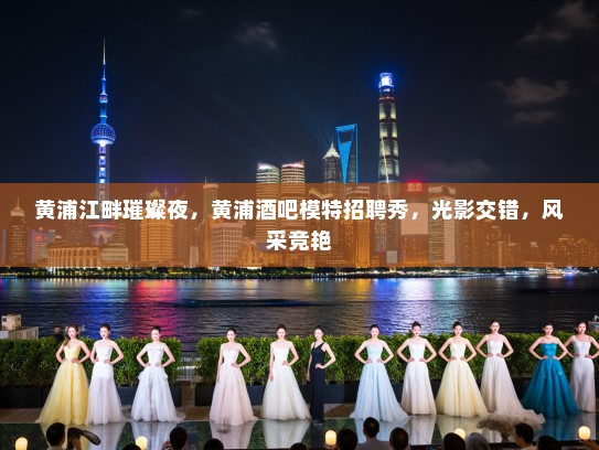 黄浦江畔璀璨夜,黄浦酒吧模特招聘秀,光影交错,风采竞艳 黄浦江畔璀璨夜,黄浦酒吧模特招聘秀,光影交错,风采竞艳