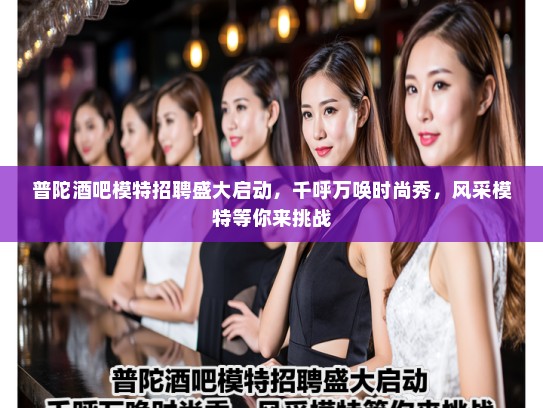 普陀酒吧模特招聘盛大启动，千呼万唤时尚秀，风采模特等你来挑战