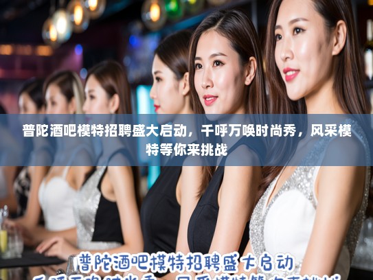 普陀酒吧模特招聘盛大启动，千呼万唤时尚秀，风采模特等你来挑战