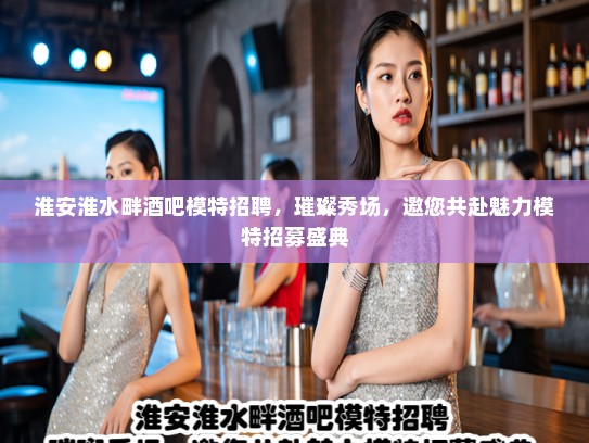 淮安淮水畔酒吧模特招聘，璀璨秀场，邀您共赴魅力模特招募盛典