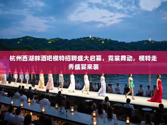 杭州西湖畔酒吧模特招聘盛大启幕，霓裳舞动，模特走秀盛宴来袭