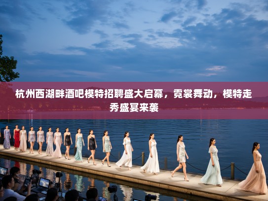 杭州西湖畔酒吧模特招聘盛大启幕，霓裳舞动，模特走秀盛宴来袭
