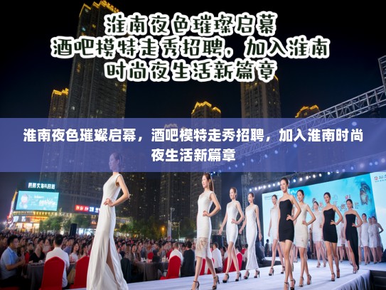 淮南夜色璀璨启幕，酒吧模特走秀招聘，加入淮南时尚夜生活新篇章