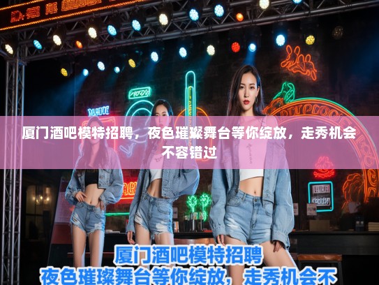 厦门酒吧模特招聘，夜色璀璨舞台等你绽放，走秀机会不容错过