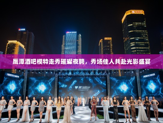 鹰潭酒吧模特走秀璀璨夜聘,秀场佳人共赴光影盛宴 鹰潭酒吧模特走秀璀璨夜聘,秀场佳人共赴光影盛宴