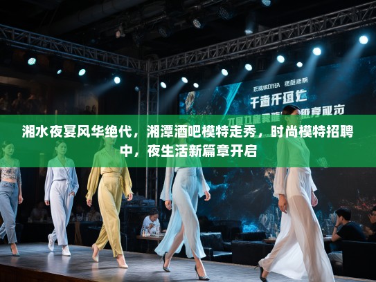 湘水夜宴风华绝代,湘潭酒吧模特走秀,时尚模特招聘中,夜生活新篇章开启 湘水夜宴风华绝代,湘潭酒吧模特走秀,时尚模特招聘中,夜生活新篇章开启
