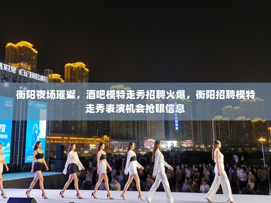 衡阳夜场璀璨,酒吧模特走秀招聘火爆,衡阳招聘模特走秀表演机会抢眼信息 衡阳夜场璀璨,酒吧模特走秀招聘火爆,衡阳招聘模特走秀表演机会抢眼信息