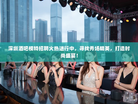 深圳酒吧模特招聘火热进行中,寻找秀场精英,打造时尚盛宴! 深圳酒吧模特招聘火热进行中,寻找秀场精英,打造时尚盛宴!